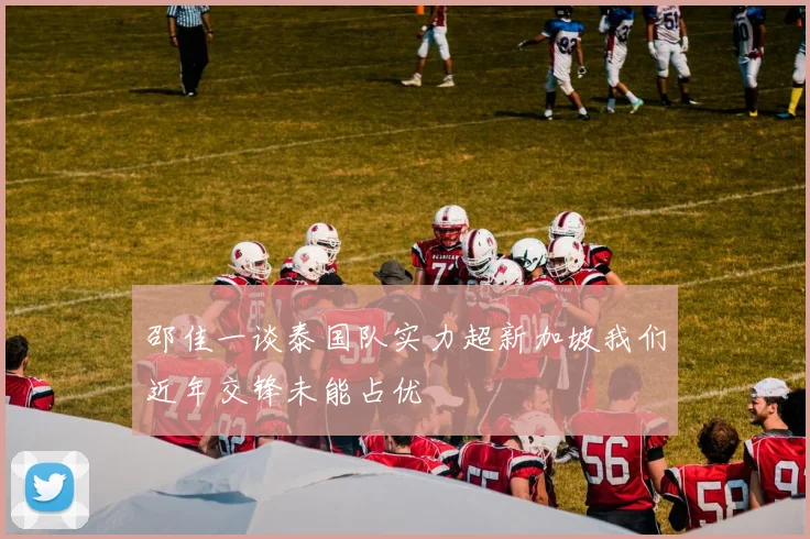 邵佳一谈泰国队实力超新加坡我们近年交锋未能占优