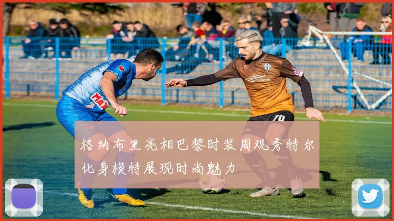 格纳布里亮相巴黎时装周观秀特尔化身模特展现时尚魅力