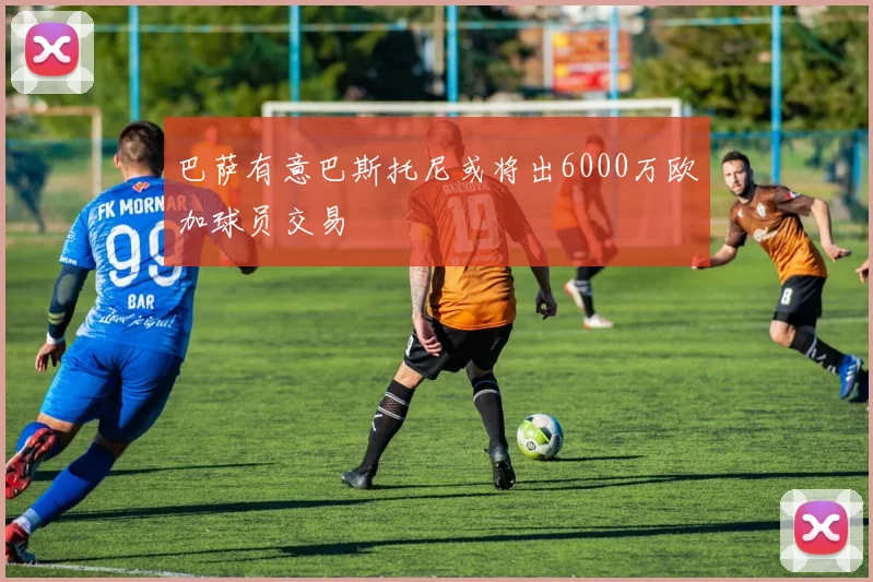 巴萨有意巴斯托尼或将出6000万欧加球员交易