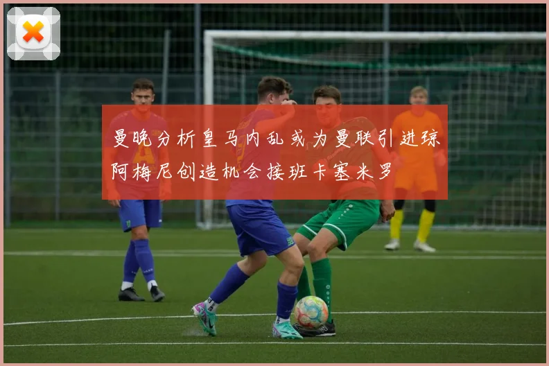 曼晚分析皇马内乱或为曼联引进琼阿梅尼创造机会接班卡塞米罗