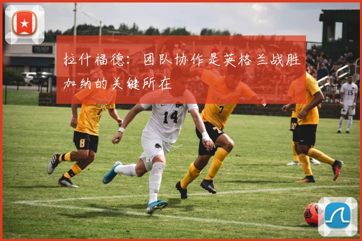 拉什福德：团队协作是英格兰战胜加纳的关键所在