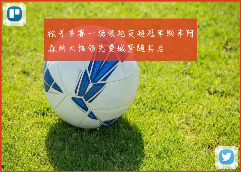 枪手多赛一场领跑英超冠军赔率阿森纳大幅领先曼城紧随其后