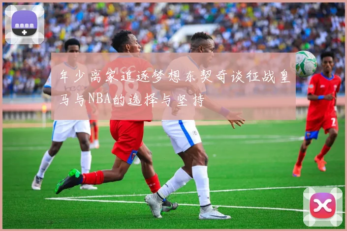 年少离家追逐梦想东契奇谈征战皇马与NBA的选择与坚持