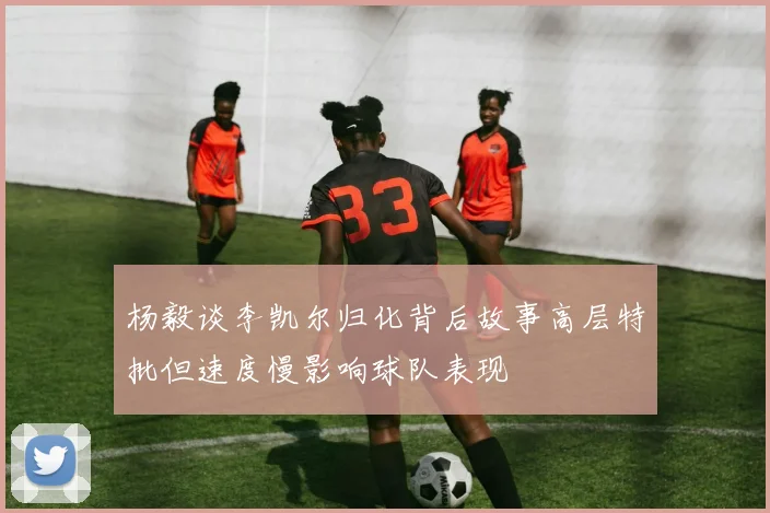 杨毅谈李凯尔归化背后故事高层特批但速度慢影响球队表现