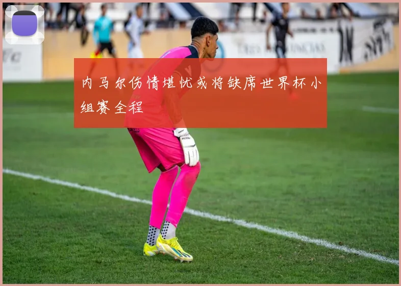 内马尔伤情堪忧或将缺席世界杯小组赛全程