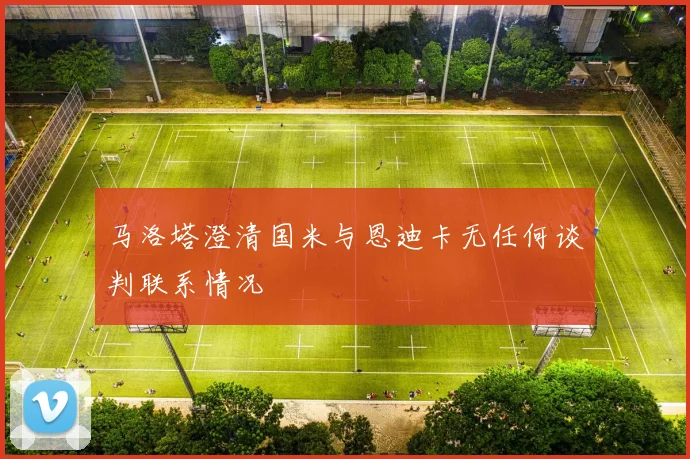 马洛塔澄清国米与恩迪卡无任何谈判联系情况