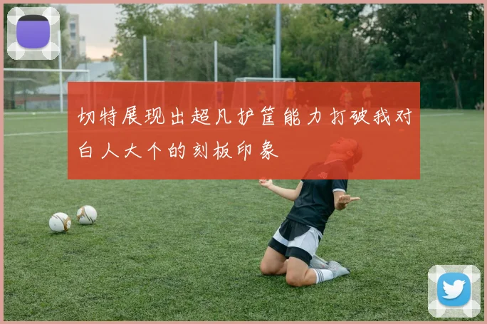 切特展现出超凡护筐能力打破我对白人大个的刻板印象