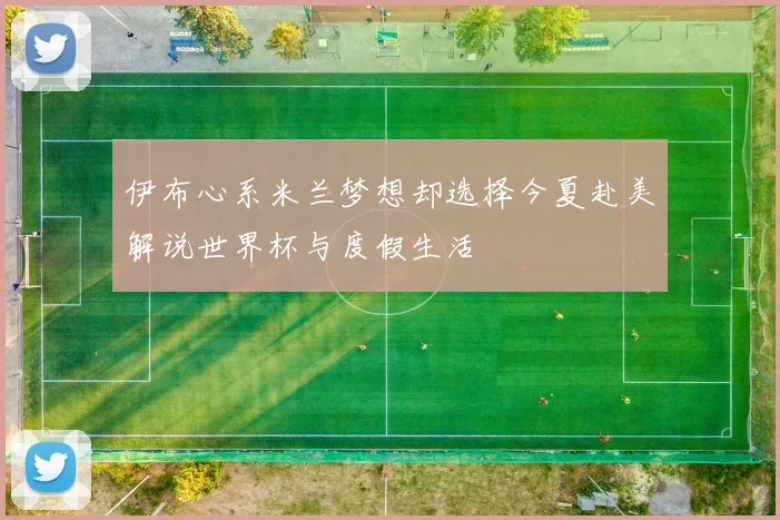 伊布心系米兰梦想却选择今夏赴美解说世界杯与度假生活