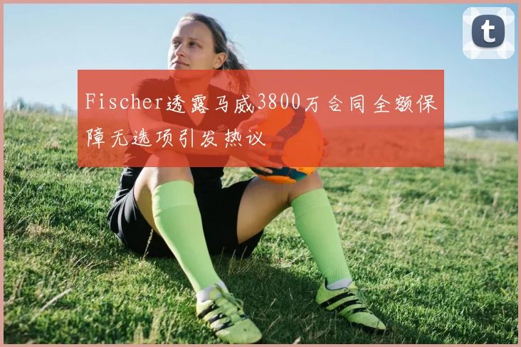 Fischer透露马威3800万合同全额保障无选项引发热议