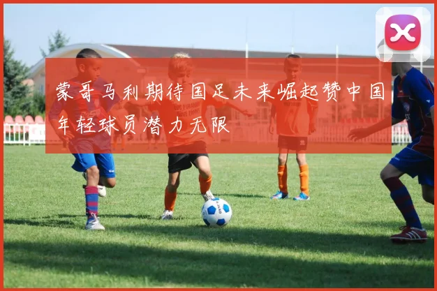 蒙哥马利期待国足未来崛起赞中国年轻球员潜力无限