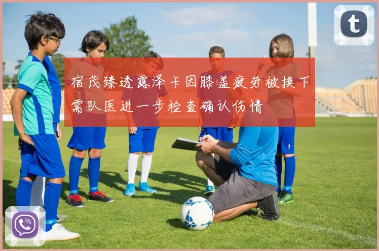 宿茂臻透露泽卡因膝盖疲劳被换下需队医进一步检查确认伤情