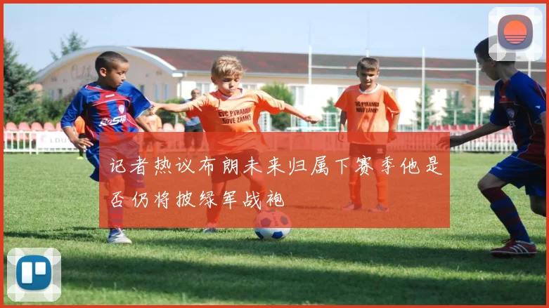 记者热议布朗未来归属下赛季他是否仍将披绿军战袍