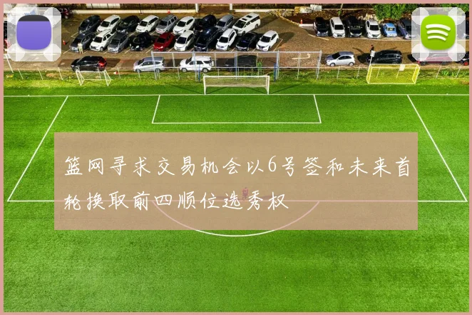 篮网寻求交易机会以6号签和未来首轮换取前四顺位选秀权