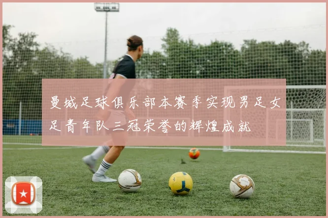 曼城足球俱乐部本赛季实现男足女足青年队三冠荣誉的辉煌成就