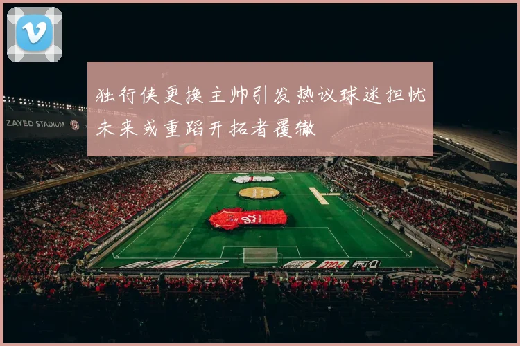独行侠更换主帅引发热议球迷担忧未来或重蹈开拓者覆辙