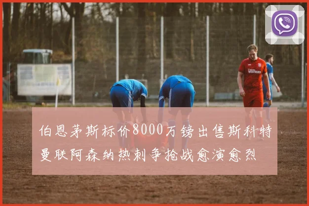 伯恩茅斯标价8000万镑出售斯科特曼联阿森纳热刺争抢战愈演愈烈