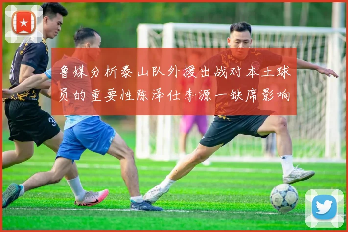 鲁媒分析泰山队外援出战对本土球员的重要性陈泽仕李源一缺席影响显著