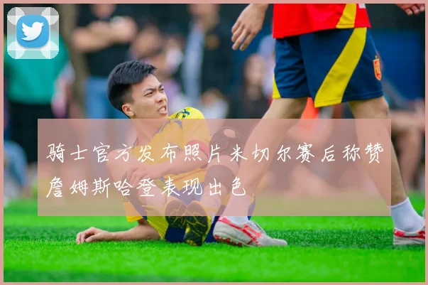 骑士官方发布照片米切尔赛后称赞詹姆斯哈登表现出色