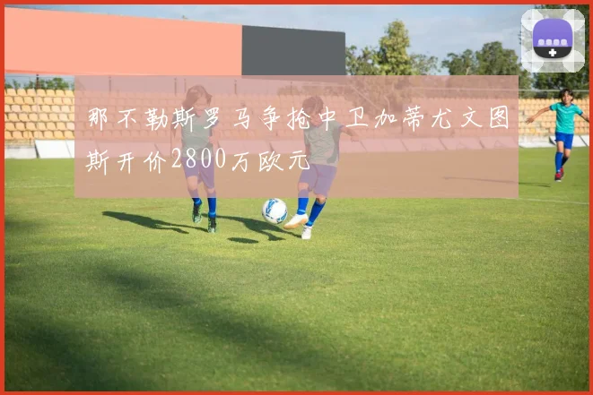 那不勒斯罗马争抢中卫加蒂尤文图斯开价2800万欧元