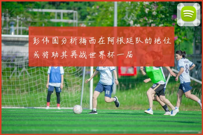 彭伟国分析梅西在阿根廷队的地位或将助其再战世界杯一届