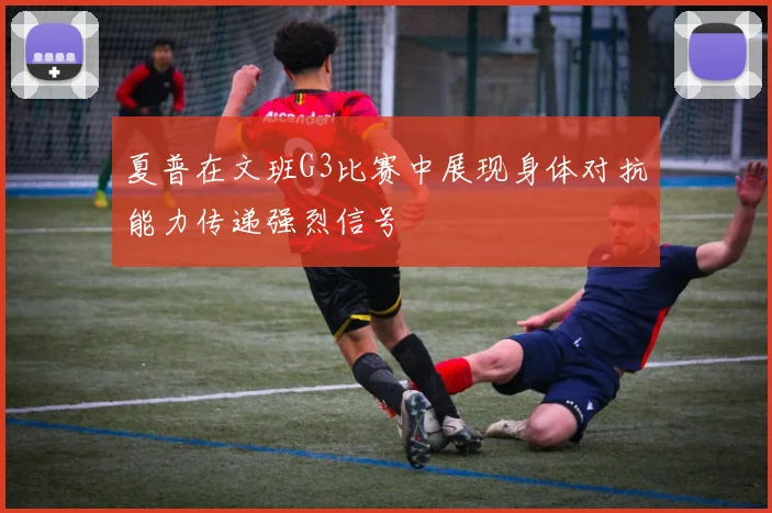 夏普在文班G3比赛中展现身体对抗能力传递强烈信号