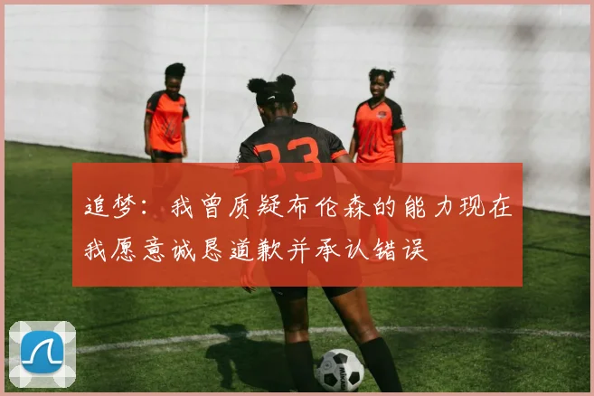 追梦：我曾质疑布伦森的能力现在我愿意诚恳道歉并承认错误