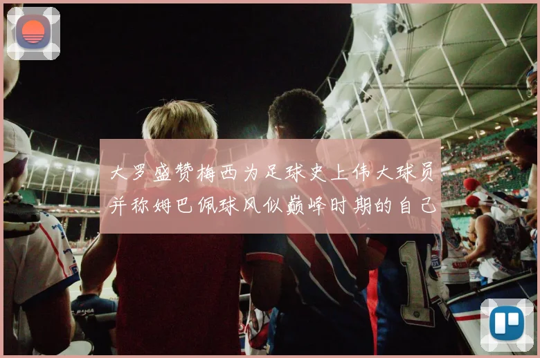 大罗盛赞梅西为足球史上伟大球员并称姆巴佩球风似巅峰时期的自己
