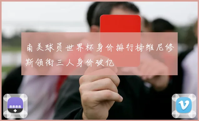 南美球员世界杯身价排行榜维尼修斯领衔三人身价破亿